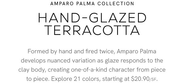 Hand-Glazed Terracotta | Formed by hand and fired twice, Amparo Palma develops nuanced variation as glaze responds to the clay body, creating one-of-a-kind character from piece to piece. Explore 21 colors, starting at $20.90/SF.